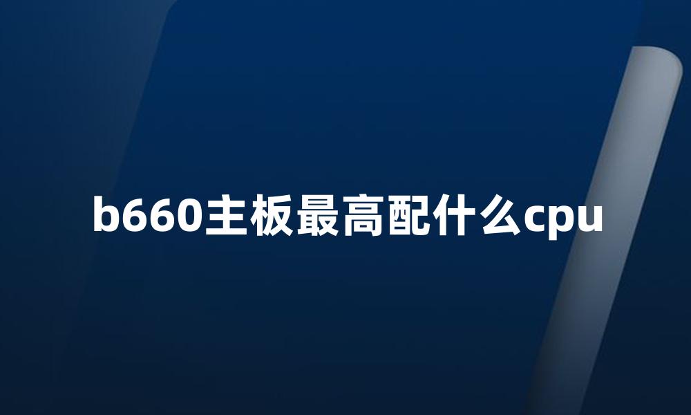 b660主板最高配什么cpu